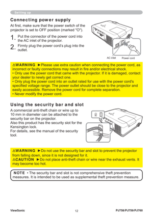 Page 17ViewSonic
12PJ758/PJ759/PJ760
Setting up
Connecting power supply
At ﬁ rst, make sure that the power switch of the 
projector is set to OFF position (marked O).
1. Put the connector of the power cord into 
the AC inlet of the projector.
2. Firmly plug the power cord’s plug into the 
outlet.
WARNING  ►Please use extra caution when connecting the power cord, as 
incorrect or faulty connections may result in ﬁ re and/or electrical shock.
• Only use the power cord that came with the projector. If it is...