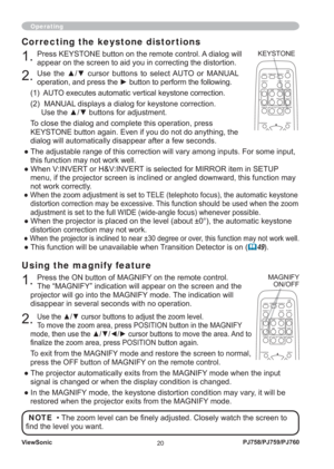 Page 25ViewSonic
20PJ758/PJ759/PJ760
Operating
Using the magnify feature
1. Press the ON button of MAGNIFY on the remote control.  
The “MAGNIFY” indication will appear on the screen and the 
projector will go into the MAGNIFY mode. The indication will 
disappear in several seconds with no operation.
2. Use the ▲/▼ cursor buttons to adjust the zoom level. 
To move the zoom area, press POSITION button in the MAGNIFY 
mode, then use the ▲/▼/◄/► cursor buttons to move the area. And to 
ﬁ nalize the zoom area,...
