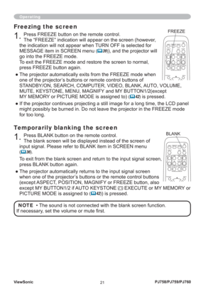 Page 26ViewSonic
21PJ758/PJ759/PJ760
Operating
Temporarily blanking the screen
1. Press BLANK button on the remote control. 
The blank screen will be displayed instead of the screen of 
input signal. Please refer to BLANK item in SCREEN menu 
(		36).
To exit from the blank screen and return to the input signal screen, 
press BLANK button again. 
● The projector automatically returns to the input signal screen 
when one of the projector’s buttons or the remote control buttons 
(except ASPECT, POSITION, MAGNIFY...