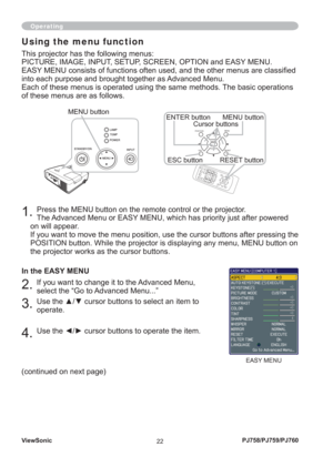 Page 27ViewSonic
22PJ758/PJ759/PJ760
1. Press the MENU button on the remote control or the projector. 
The Advanced Menu or EASY MENU, which has priority just after powered 
on will appear.
If you want to move the menu position, use the cursor buttons after pressing the 
POSITION button. While the projector is displaying any menu, MENU button on 
the projector works as the cursor buttons.
In the EASY MENU
2. If you want to change it to the Advanced Menu, 
select the “Go to Advanced Menu...”
3. Use the ▲/▼...