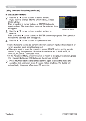 Page 28ViewSonic
23PJ758/PJ759/PJ760
Using the menu function (continued)
In the Advanced Menu
2. Use the ▲/▼ cursor buttons to select a menu.
If you want to change it to the EASY MENU, select 
EASY MENU.
Then press the ► cursor button, or ENTER button to 
select an item. The lower layer menu of the selected item 
will appear.
3. Use the ▲/▼ cursor buttons to select an item to 
operate.
Then press the ► cursor button, or ENTER button to progress. The operation 
menu of the selected item will appear.
4. Use the...