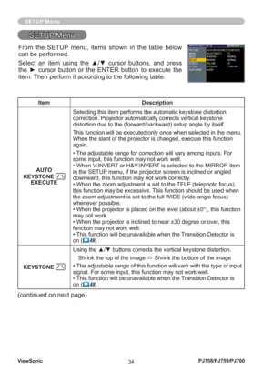 Page 39ViewSonic
34PJ758/PJ759/PJ760
SETUP Menu
SETUP MenuSETUP Menu
Item Description
AUTO 
KEYSTONE 
EXECUTESelecting this item performs the automatic keystone distortion 
correction. Projector automatically corrects vertical keystone 
distortion due to the (forward/backward) setup angle by itself.
This function will be executed only once when selected in the menu. 
When the slant of the projector is changed, execute this function 
again.
• The adjustable range for correction will vary among inputs. For 
some...