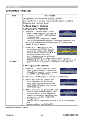 Page 50ViewSonic
45PJ758/PJ759/PJ760
Item Description
SECURITYThis projector is equipped with security functions.
User registration is required before using the security functions.
Please contact your local dealer.
1. Using Security Features
1.1 Inputting the PASSWORD
1.1-1  Use the ▲/▼ buttons on the OPTION 
menu to select SECURITY and press the 
► button. The ENTER PASSWORD box 
will be displayed.
The factory default PASSWORD is 1273. 
This PASSWORD can be changed (1.2 Changing the PASSWORD). 
• It is...