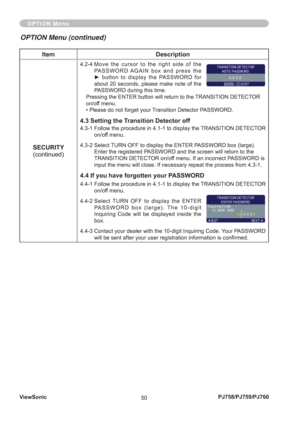 Page 55ViewSonic
50PJ758/PJ759/PJ760
Item Description
SECURITY
(continued)
4.2-4  Move the cursor to the right side of the 
PASSWORD AGAIN box and press the 
► button to display the PASSWORD for 
about 20 seconds, please make note of the 
PASSWORD during this time.
Pressing the ENTER button will return to the TRANSITION DETECTOR 
on/off menu.
• Please do not forget your Transition Detector PASSWORD.
4.3 Setting the Transition Detector off
4.3-1  Follow the procedure in 4.1-1 to display the TRANSITION DETECTOR...