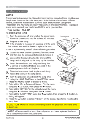 Page 56ViewSonic
51PJ758/PJ759/PJ760
MaintenanceMaintenance
Lamp
A lamp has ﬁ nite product life. Using the lamp for long periods of time could cause 
the pictures darker or the color tone poor. Note that each lamp has a different 
lifetime, and some may burst or burn out soon after you start using them.
Preparation of a new lamp and early replacement are recommended. To prepare 
a new lamp, contact your dealer and tell the lamp type number.
Type number : RLC-031
Replacing the lamp
1. Turn the projector off, and...