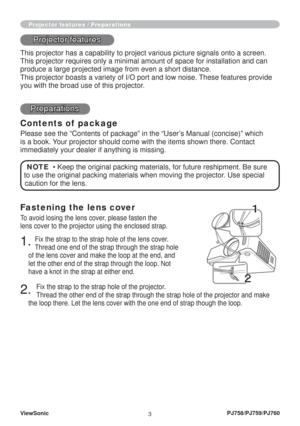 Page 8
ViewSonic3PJ758/PJ759/PJ760
Fastening the lens cover
To avoid losing the lens cover, please fasten the 
lens cover to the projector using the enclosed strap.
1. Fix the strap to the strap hole of the lens cover.
Thread one end of the strap through the strap hole 
of the lens cover and make the loop at the end, and 
let the other end of the strap through the loop. Not 
have a knot in the strap at either end.
2. 
Fix the strap to the strap hole of the projector.
Thread the other end of the strap through...