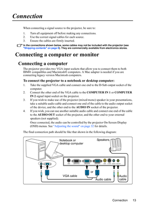 Page 17Connection 13
Connection
When connecting a signal source to the projector, be sure to:
1. Turn all equipment off before making any connections.
2. Use the correct signal cables for each source.
3. Ensure the cables are firmly inserted. 
In the connections shown below, some cables may not be included with the projector (see 
Shipping contents on page 6). They are commercially available from electronics stores.
Connecting a computer or monitor
Connecting a computer
The projector provides two VGA input...