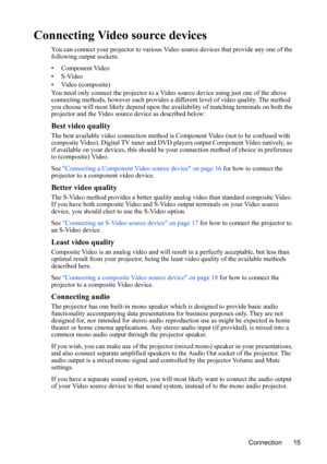 Page 19Connection 15
Connecting Video source devices
You can connect your projector to various Video source devices that provide any one of the 
following output sockets:
• Component Video
•S-Video
• Video (composite)
You need only connect the projector to a Video source device using just one of the above 
connecting methods, however each provides a different level of video quality. The method 
you choose will most likely depend upon the availability of matching terminals on both the 
projector and the Video...