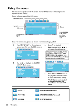 Page 24Operation 20
Using the menus
The projector is equipped with On-Screen Display (OSD) menus for making various 
adjustments and settings.
Below is the overview of the OSD menu.
To use the OSD menus, please set them to your familiar language first.
1. Press MENU/EXIT on the projector or 
remote control to turn the OSD menu on.3. Press  to highlight 
Language and press  /  to 
select a preferred language.
4. Press MENU/EXIT twice* on 
the projector or remote control 
to leave and save the settings.
*The...