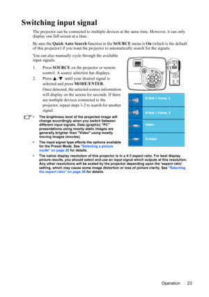 Page 27Operation 23
Switching input signal
The projector can be connected to multiple devices at the same time. However, it can only 
display one full screen at a time. 
Be sure the Quick Auto Search function in the SOURCE menu is On (which is the default 
of this projector) if you want the projector to automatically search for the signals.
You can also manually cycle through the available 
input signals.
1. Press SOURCE on the projector or remote 
control. A source selection bar displays. 
2. Press  /  until...