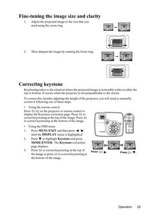 Page 29Operation 25
Fine-tuning the image size and clarity
1. Adjust the projected image to the size that you 
need using the zoom ring.
2. Then sharpen the image by rotating the focus ring.
Correcting keystone
Keystoning refers to the situation where the projected image is noticeably wider at either the 
top or bottom. It occurs when the projector is not perpendicular to the screen.
To correct this, besides adjusting the height of the projector, you will need to manually 
correct it following one of these...