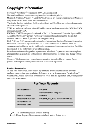 Page 4
PJD5111ViewSoniciii
Copyright Information
Copyright© ViewSonic® Corporation, 2009. All rights reserved.
Macintosh and Power Macintosh are registered trademarks of Apple Inc.
Microsoft, Windows, Windows NT, and the Windows logo are registered trademarks of Microsoft 
Corporation in the United States and other countries.
ViewSonic, the three birds logo, OnView, ViewMatch, and ViewMeter are registered trademarks 
of ViewSonic Corporation.
VESA is a registered trademark of the Video Electronics Standards...