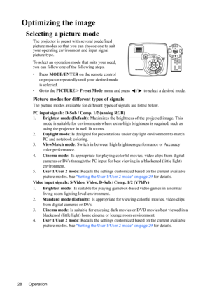Page 32Operation 28
Optimizing the image
Selecting a picture mode
The projector is preset with several predefined 
picture modes so that you can choose one to suit 
your operating environment and input signal 
picture type.
To select an operation mode that suits your need, 
you can follow one of the following steps.
• Press MODE/ENTER on the remote control 
or projector repeatedly until your desired mode 
is selected.
•Go to the PICTURE > Preset Mode menu and press  /  to select a desired mode.
Picture modes...
