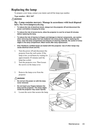 Page 47
Maintenance 43
Replacing the lamp
To prepare a new lamp, contact your dealer and tell the lamp type number.
Type number : RLC-047
WARNING
Hg - Lamp contains mercury. Manage  in accordance with local disposal 
laws. See www.lamprecycle.org
• To reduce the risk of electrical shock, always turn the projector off and disconnect the 
power cord before changing the lamp.
• To reduce the risk of severe burns, allow the pr ojector to cool for at least 45 minutes 
before replacing the lamp.
• To reduce the risk...