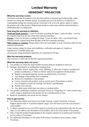 Page 61
Limited Warranty
VIEWSONIC® PROJECTOR
What the warranty covers: 
ViewSonic warrants its products to be free from defects in material and w\
orkmanship, under 
normal use, during the warranty period. If a product proves to be defect\
ive in material or 
workmanship during the warranty period, ViewSonic will, at its sole option, repair or replace 
the product with a like product. Replacement product or parts may includ\
e remanufactured or 
refurbished parts or components. 
How long the warranty is...