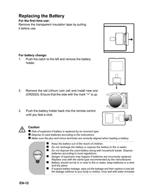 Page 15
 EN-12
Replacing the Battery
For the first time use:
Remove the transparent insulation tape by pulling
it before use.
For battery change:
1. Push the catch to the left and remove the battery holder.
2. Remove the old Lithium coin cell and install new one (CR2025). Ensure that the side with the mark “+” is up.
3. Push the battery holder back into the remote control 
until you feel a click.
Caution
„ Risk of explosion if battery is replaced by an incorrect type.„ Dispose of used batteries according to the...