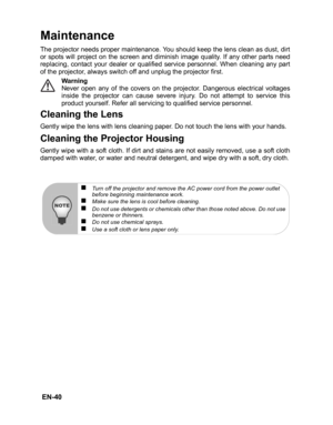 Page 43 EN-40
Maintenance
The projector needs proper maintenance. You should keep the lens clean as dust, dirt
or spots will project on the screen and diminish image quality. If any other parts need
replacing, contact your dealer or qualified service personnel. When cleaning any part
of the projector, always switch off and unplug the projector first.Warning
Never open any of the covers on the projector. Dangerous electrical voltages
inside the projector can cause severe injury. Do not attempt to service this...