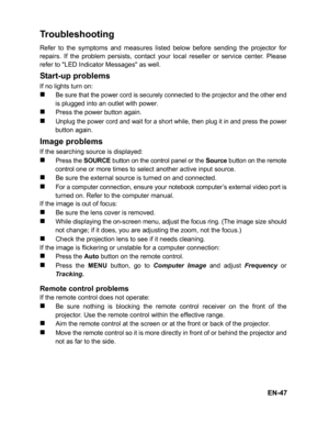 Page 50
EN-47
Troubleshooting
Refer to the symptoms and measures listed below before sending the projector for
repairs. If the problem persists, contact your local reseller or service center. Please
refer to LED Indicator Messages as well.
Start-up problems
If no lights turn on:
„Be sure that the power cord is securely connected to the projector and the other endis plugged into an outlet with power.
„Press the power button again.
„Unplug the power cord and wait for a short while, then plug it in and press the...