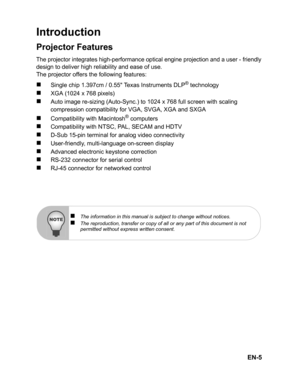 Page 8EN-5
Introduction
Projector Features
The projector integrates high-performance optical engine projection and a user - friendlydesign to deliver high reliability and ease of use.
The projector offers the following features:
„ Sin gle c hip  1.397cm /  0.5 5   Te xas  In str u me nts DL P® t e ch n olo gy
„XGA (1024 x 768 pixels)
„Auto image re-sizing (Auto-Sync.) to 1024 x 768 full screen with scaling 
compression compatibility for VGA, SVGA, XGA and SXGA
„Compatibility with Macintosh® computers...