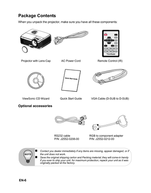 Page 9 EN-6
Package Contents
When you unpack the projector, make sure you have all these components:
Optional accessories
Projector with Lens Cap AC Power Cord Remote Control (IR) ViewSonic CD Wizard Quick Start Guide VGA Cable (D-SUB to D-SUB) RS232 cable
P/N: J2552-0208-00 RGB to component adapter
P/N: J2552-0212-00
„Contact you dealer immediately if any items are missing, appear damaged, or if
the unit does not work.„Save the original shipping carton and Packing material; they will come-in handy 
if you...