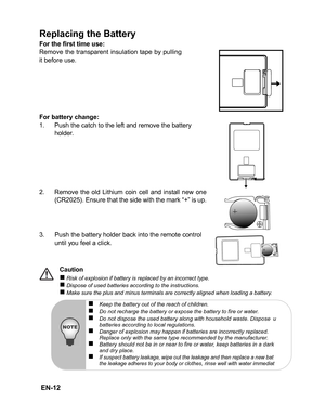 Page 15
 EN-12
Replacing the Battery
For the first time use:
Remove the transparent insulation tape by pulling
it before use.
For battery change:
1. Push the catch to the left and remove the battery holder.
2. Remove the old Lithium coin cell and install new one (CR2025). Ensure that the side with the mark “+” is up.
3. Push the battery holder back into the remote control 
until you feel a click.
Caution
„ Risk of explosion if battery is replaced by an incorrect type.„ Dispose of used batteries according to the...