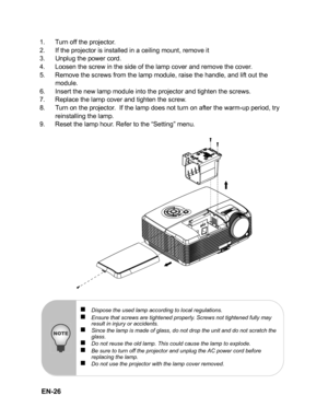 Page 29 EN-26
1. Turn off the projector.
2. If the projector is installed in a ceiling mount, remove it
3. Unplug the power cord.
4. Loosen the screw in the side of the lamp cover and remove the cover.
5. Remove the screws from the lamp module, raise the handle, and lift out the module.
6. Insert the new lamp module into the projector and tighten the screws.
7. Replace the lamp cover and tighten the screw.
8. Turn on the projector.  If the lamp does not turn on after the warm-up period, try  reinstalling the...