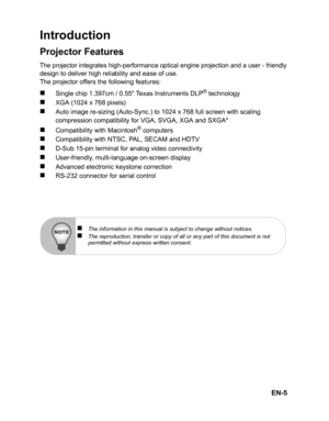 Page 8EN-5
Introduction
Projector Features
The projector integrates high-performance optical engine projection and a user - friendlydesign to deliver high reliability and ease of use.
The projector offers the following features:
„ Sin gle c hip  1.397cm /  0.5 5   Te xas  In str u me nts DL P® t e ch n olo gy
„XGA (1024 x 768 pixels)
„Auto image re-sizing (Auto-Sync.) to 1024 x 768 full screen with scaling 
compression compatibility for VGA, SVGA, XGA and SXGA*
„Compatibility with Macintosh® computers...