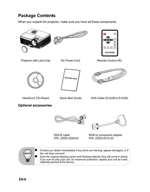 Page 9
 EN-6
Package Contents
When you unpack the projector, make sure you have all these components:
Optional accessories
Projector with Lens Cap AC Power Cord Remote Control (IR) ViewSonic CD Wizard Quick Start Guide VGA Cable (D-SUB to D-SUB) RS232 cable
P/N: J2552-0208-00 RGB to component adapter
P/N: J2552-0212-00
„Contact you dealer immediately if any items are missing, appear damaged, or if
the unit does not work.„Save the original shipping carton and Packing material; they will come-in handy 
if you...