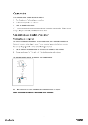 Page 13
 8
Connection 
When connecting a signal source to the projector, be sure to:   
1  Turn all equipment off before making any connections.   
2   Use the correct signal cables for each source.   
3   Ensure the cables are firmly inserted.   
  In the connections shown below, some cables may not be  included with the projector (see Shipping contents   
on page 5. ) They are commercially available from electronics stores.   
Connecting a computer or monitor  
Connecting a computer  
The projector provides...