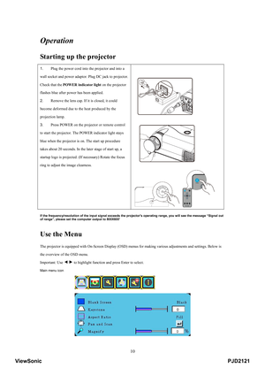 Page 15
 10
Operation 
Starting up the projector  
1.  Plug the power cord into the projector and into a 
wall socket and power adaptor.  Plug DC jack to projector. 
Check that the  POWER indicator light  on the projector 
flashes blue after power has been applied.   
2.  Remove the lens cap. If it is closed, it could 
become deformed due to the heat produced by the 
projection lamp.   
3.  Press POWER on the projector or remote control 
to start the projector. The  POWER indicator light stays 
blue when the...