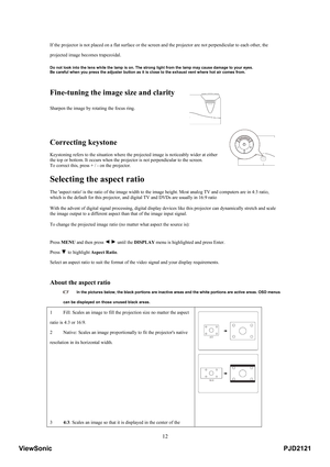 Page 17
 12
If the projector is not placed on a flat surface or the screen  and the projector are not perpendicular to each other, the 
projected image becomes trapezoidal. 
 
 Do not look into the lens while the lamp is on. The st rong light from the lamp may cause damage to your eyes. 
Be careful when you press the adjuster button as it is  close to the exhaust vent where hot air comes from. 
 
 
Fine-tuning the image size and clarity
 
 
 
Sharpen the image by rotating the focus ring.  
 
 
 
Correcting...