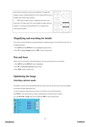 Page 18
 13
screen with a 4:3 aspect ratio. This is most suitable for 4:3 images like 
computer monitors, standard definiti on TV and 4:3 aspect DVD movies, as 
it displays them without aspect alteration.   
4   16:9: Scales an image so that it is  displayed in the center of the 
screen with a 16:9 aspect ratio. This  is most suitable for images which are 
already in a 16:9 aspect, like high de finition TV, as it displays them 
without aspect alteration.   
 
 
Magnifying and searching for details 
If you need...