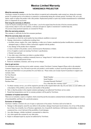 Page 34
Mexico Limited Warranty
VIEWSONIC® PROJECTOR
What the warranty covers:
ViewSonic warrants its products to be free from defects in material and w\
orkmanship, under normal use, during the warranty 
period. If a product proves to be defective in material or workmanship d\
uring the warranty period, ViewSonic will, at its sole 
option, repair or replace the product with a like product. Replacement p\
roduct or parts may include remanufactured or refurbished 
parts or components & accessories.
How long the...