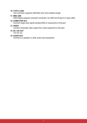 Page 14 7
10. TYPE A USB
This connector supports USB flash drive and wireless dongle.
11. MINI USB
USB display supports computer connection via USB mini-B type to A type cable.
12. COMPUTER IN 2
Connect image input signal (analog RGB or component) to this jack.
13. VIDEO
Connect composite video output from video equipment to this jack.
14. DC 12V OUT
12V DC out
15. AUDIO OUT
Connect to a speaker or other audio input equipment. 