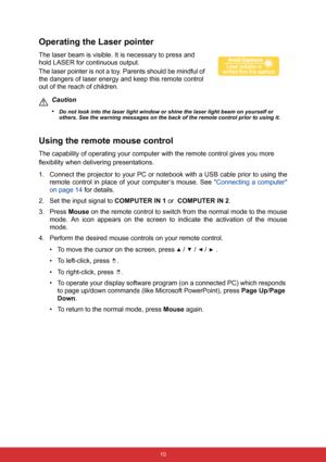 Page 17 10
Operating the Laser pointer
The laser beam is visible. It is necessary to press and 
hold LASER for continuous output.
The laser pointer is not a toy. Parents should be mindful of 
the dangers of laser energy and keep this remote control 
out of the reach of children.
Caution
•
Do not look into the laser light window or shine the laser light beam on yourself or 
others. See the warning messages on the back of the remote control prior to using it.
Using the remote mouse control
The capability of...