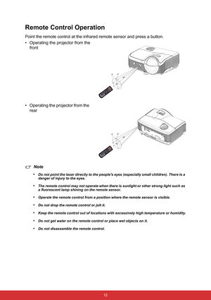 Page 19 12
Remote Control Operation
Point the remote control at the infrared remote sensor and press a button.
• Operating the projector from the
front
• Operating the projector from the 
rear
Note
•
Do not point the laser directly to the peoples eyes (especially small children). There is a 
danger of injury to the eyes.
•The remote control may not operate when there is sunlight or other strong light such as 
a fluorescent lamp shining on the remote sensor.
•Operate the remote control from a position where the...