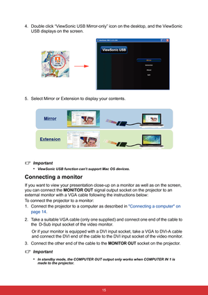 Page 22 15
4. Double click “ViewSonic USB Mirror-only” icon on the desktop, and the ViewSonic 
USB displays on the screen.
5. Select Mirror or Extension to display your contents.
Important
•
ViewSonic USB function can’t support Mac OS devices.
Connecting a monitor
If you want to view your presentation close-up on a monitor as well as on the screen, 
you can connect the MONITOR OUT signal output socket on the projector to an 
external monitor with a VGA cable following the instructions below:
To connect the...