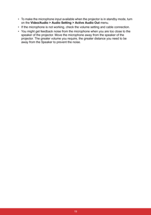 Page 26 19
• To make the microphone input available when the projector is in standby mode, turn 
on the Video/Audio > Audio Setting > Active Audio Out menu.
• If the microphone is not working, check the volume setting and cable connection.
• You might get feedback noise from the microphone when you are too close to the 
speaker of the projector. Move the microphone away from the speaker of the 
projector. The greater volume you require, the greater distance you need to be 
away from the Speaker to prevent the...