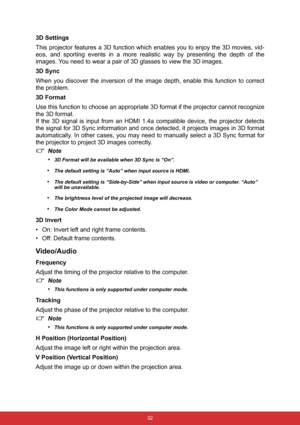 Page 39 32
3D Settings
This projector features a 3D function which enables you to enjoy the 3D movies, vid-
eos, and sporting events in a more realistic way by presenting the depth of the
images. You need to wear a pair of 3D glasses to view the 3D images.
3D Sync
When you discover the inversion of the image depth, enable this function to correct
the problem.
3D Format
Use this function to choose an appropriate 3D format if the projector cannot recognize
the 3D format.
If the 3D signal is input from an HDMI...