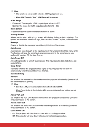 Page 41 34
Note
•
This function is only available when the HDMI-input port is in use.
•When HDMI Format is “Auto”, HDMI Range will be gray out.
HDMI Range
• Enhanced: The range for HDMI output signal is from 0 - 255.
• Normal: The range for HDMI output signal is from 16 - 235.
Blank Screen
To select the screen color when Blank function is active.
Start up Screen
Allows you to select which logo screen will display during projector start-up. Four
options are available: ViewSonic logo, Black screen, Screen...