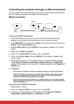 Page 45 38
Controlling the projector through a LAN environment
You can manage and control the projector from one or more remote computers when 
they are properly connected to the same local area network.
Wired connection
If you are in a DHCP environment:
1. Take a RJ45 cable and connect one end to the RJ45 LAN input jack of the 
projector and the other end to the RJ45 port on your Ethernet or router.
2. Press MENU/EXIT on the projector or Menu on the remote control and then go to 
Setting > Lan Control Setting...