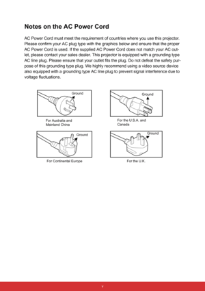 Page 6 v
Notes on the AC Power Cord
AC Power Cord must meet the requirement of countries where you use this projector. 
Please confirm your AC plug type with the graphics below and ensure that the proper 
AC Power Cord is used. If the supplied AC Power Cord does not match your AC out-
let, please contact your sales dealer. This projector is equipped with a grounding type 
AC line plug. Please ensure that your outlet fits the plug. Do not defeat the safety pur-
pose of this grounding type plug. We highly...