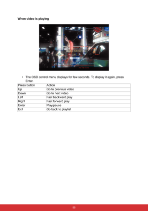 Page 62 55
When video is playing
• The OSD control menu displays for few seconds. To display it again, press 
Enter.
Press button Action
Up Go to previous video
Down Go to next video
Left Fast backward play
Right Fast forward play
Enter Play/pause
Exit Go back to playlist 