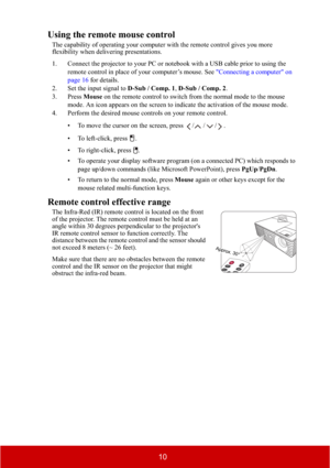 Page 1510
Using the remote mouse control
The capability of operating your computer with the remote control gives you more 
flexibility when delivering presentations. 
1. Connect the projector to your PC or notebook with a USB cable prior to using the 
remote control in place of your computer’s mouse. See "Connecting a computer" on 
page 16 for details.
2. Set the input signal to D-Sub / Comp. 1,D-Sub / Comp. 2.
3. Press Mouse on the remote control to switch from the normal mode to the mouse 
mode. An...