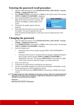 Page 2823
Entering the password recall procedure
1. Open the OSD menu and go to the SYSTEM SETTING: ADVANCED > Security 
Settings > Change Password menu.
2. Press MODE/ENTER on the projector or Enter on the remote control. The message 
'INPUT CURRENT PASSWORD' is displayed.
3. Press and hold AUTO on the projector or Auto
Sync on the remote control for 3 seconds. The 
projector will display a coded number on the 
screen.
4. Write down the number and turn off your 
projector.
5. Seek help from the local...