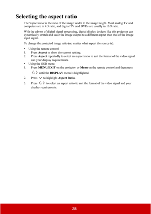 Page 3328
Selecting the aspect ratio
The 'aspect ratio' is the ratio of the image width to the image height. Most analog TV and 
computers are in 4:3 ratio, and digital TV and DVDs are usually in 16:9 ratio.
With the advent of digital signal processing, digital display devices like this projector can 
dynamically stretch and scale the image output to a different aspect than that of the image 
input signal.
To change the projected image ratio (no matter what aspect the source is):
• Using the remote...