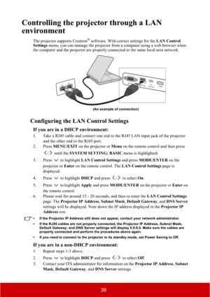 Page 4439
Controlling the projector through a LAN 
environment
The projector supports Crestron® software. With correct settings for the LAN Control 
Settings menu, you can manage the projector from a computer using a web browser when 
the computer and the projector are properly connected to the same local area network. 
Configuring the LAN Control Settings
If you are in a DHCP environment:
1. Take a RJ45 cable and connect one end to the RJ45 LAN input jack of the projector 
and the other end to the RJ45 port....