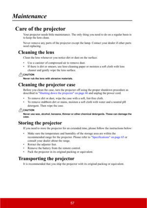 Page 6257
Maintenance
Care of the projector
Your projector needs little maintenance. The only thing you need to do on a regular basis is 
to keep the lens clean.
Never remove any parts of the projector except the lamp. Contact your dealer if other parts 
need replacing.
Cleaning the lens
Clean the lens whenever you notice dirt or dust on the surface.
• Use a canister of compressed air to remove dust.
• If there is dirt or smears, use lens-cleaning paper or moisten a soft cloth with lens 
cleaner and gently wipe...