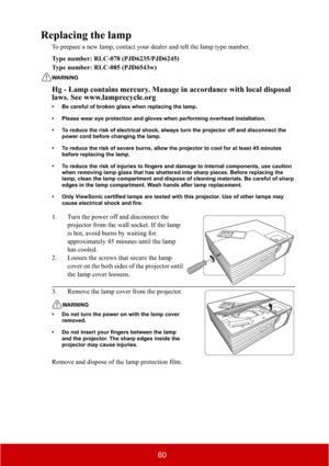 Page 6560
Replacing the lamp
To prepare a new lamp, contact your dealer and tell the lamp type number.
Type number: RLC-078 (PJD6235/PJD6245)
Type number: RLC-085 (PJD6543w)
WARNING
Hg - Lamp contains mercury. Manage in accordance with local disposal 
laws. See www.lamprecycle.org
• Be careful of broken glass when replacing the lamp.
• Please wear eye protection and gloves when performing overhead installation.
• To reduce the risk of electrical shock, always turn the projector off and disconnect the 
power...