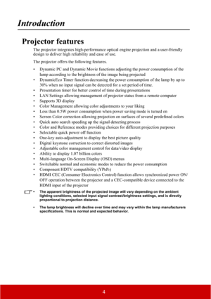 Page 94
Introduction
Projector features
The projector integrates high-performance optical engine projection and a user-friendly 
design to deliver high reliability and ease of use.
The projector offers the following features.
• Dynamic PC and Dynamic Movie functions adjusting the power consumption of the 
lamp according to the brightness of the image being projected
• DynamicEco Timer function decreasing the power consumption of the lamp by up to 
30% when no input signal can be detected for a set period of...